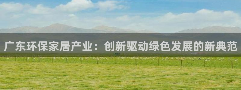 杏耀平台线路：广东环保家居产业：创新驱动绿色发展的新典范